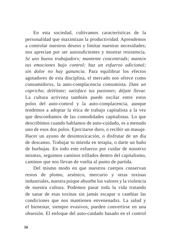 En esta sociedad, cultivamos caracteristicas de la personalidad que maximizan la productividad. Aprendemos a controlar nuestros deseos y limitar nuestras necesidades; nos aprecian por ser autosuficientes y mostrar resistencia. Sé unx buenx trabajadorx; mantente concentradx; mantén ws emociones bajo control; haz un esfuerzo adicional; sin dolor no hay ganancia. Para equilibrar los efectos agotadores de esta disciplina, el mercado nos ofrece como consumidorxs, la auto-complacencia consumista. Date un capricho; deléitate; satisface s pasiones; déjate llevar. La culura activista también puede oscilar entre estos polos del auto-control y la auto-complacencia, aunque tendemos a adoptar la ética de trabajo capitalista a la vez que desconfiamos de las comodidades capitalistas. Lo que describimos cuando hablamos de auto-cuidado, es a menudo uno de esos dos polos. Ejercitarse duro, o recibir un masaje. Hacer un ayuno de desintoxicacién, o disfrutar de un dia de descanso. Trabajar tu mierda en terapia, o darte un bafio de burbujas. En todo este esfuerzo por cuidar de nosotrxs mismxs, seguimos caminos trillados dentro del capitalismo, caminos que nos llevan de vuelta al punto de partida.  Del mismo modo en que nuestros cuerpos conservan restos de plomo, arsénico, mercurio y otras toxinas industriales, nuestra psique absorbe los valores y la violencia de nuestra cultura. Podemos pasar toda la vida tratando de sanar de esas toxinas sin jamds escapar o cambiar las condiciones que nos mantienen envenenadxs. La salud y el bienestar, siempre evasivos, pueden convertirse en una obsesién. EI enfoque del auto-cuidado basado en el control  38 